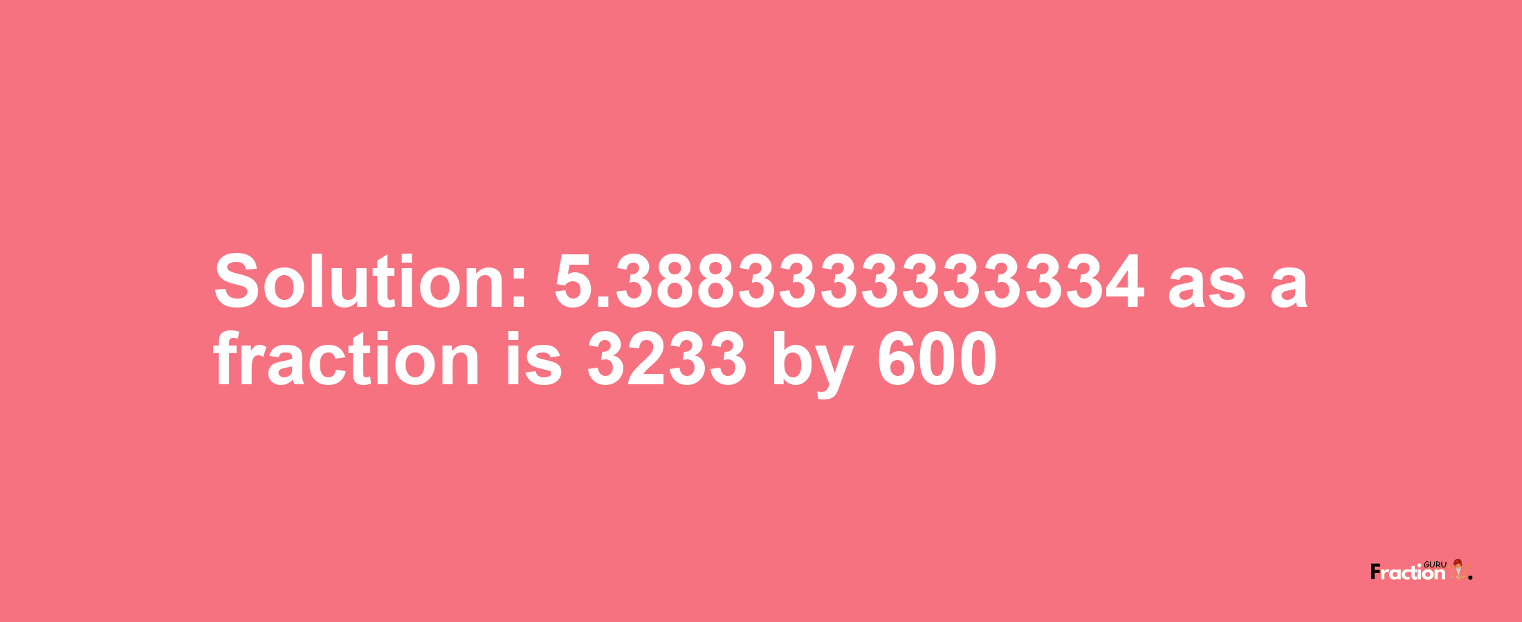 Solution:5.3883333333334 as a fraction is 3233/600